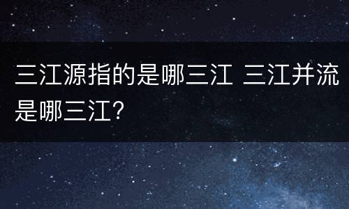 三江源指的是哪三江 三江并流是哪三江?