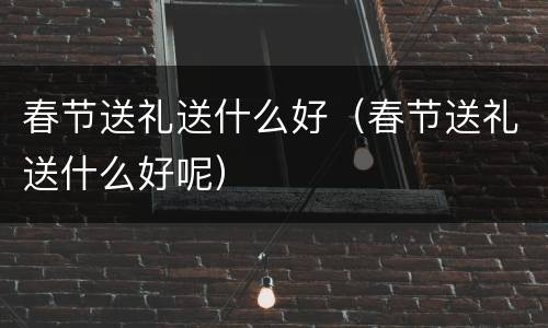 春节送礼送什么好（春节送礼送什么好呢）