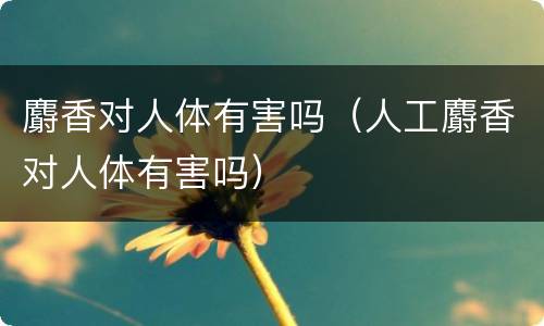 麝香对人体有害吗（人工麝香对人体有害吗）