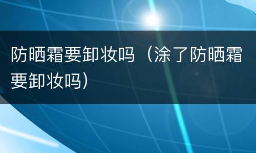 防晒霜要卸妆吗（涂了防晒霜要卸妆吗）