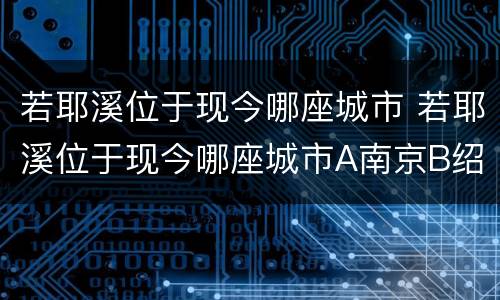 若耶溪位于现今哪座城市 若耶溪位于现今哪座城市A南京B绍兴C苏州