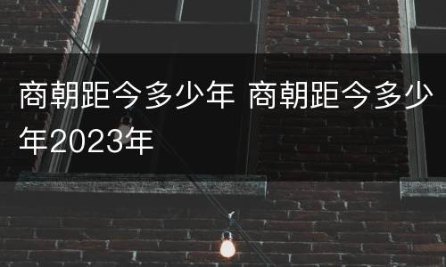 商朝距今多少年 商朝距今多少年2023年