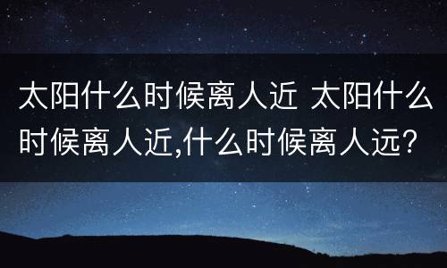 太阳什么时候离人近 太阳什么时候离人近,什么时候离人远?