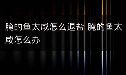 腌的鱼太咸怎么退盐 腌的鱼太咸怎么办