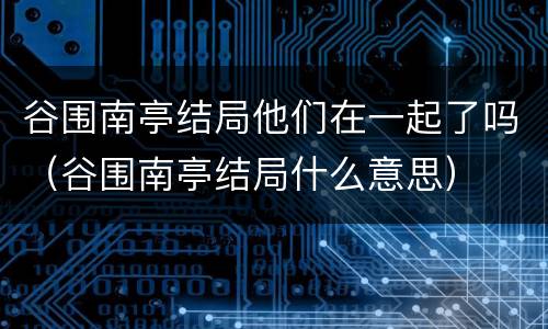 谷围南亭结局他们在一起了吗（谷围南亭结局什么意思）