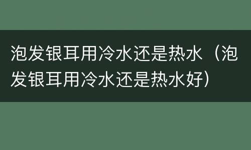 泡发银耳用冷水还是热水（泡发银耳用冷水还是热水好）