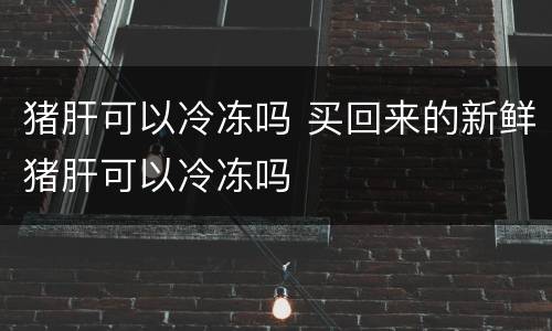 猪肝可以冷冻吗 买回来的新鲜猪肝可以冷冻吗