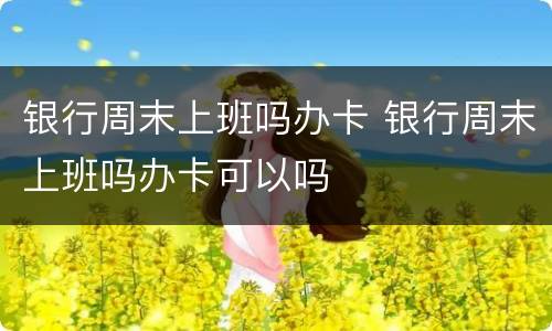 银行周末上班吗办卡 银行周末上班吗办卡可以吗