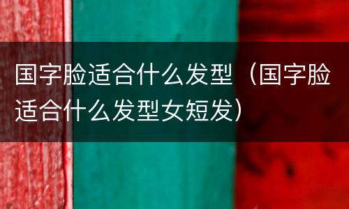 国字脸适合什么发型（国字脸适合什么发型女短发）
