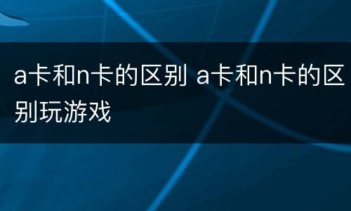 a卡和n卡的区别 a卡和n卡的区别玩游戏