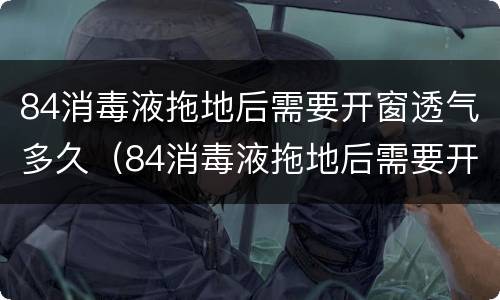 84消毒液拖地后需要开窗透气多久（84消毒液拖地后需要开窗透气多久方可睡觉）
