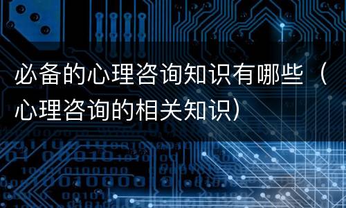 必备的心理咨询知识有哪些（心理咨询的相关知识）