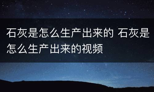 石灰是怎么生产出来的 石灰是怎么生产出来的视频
