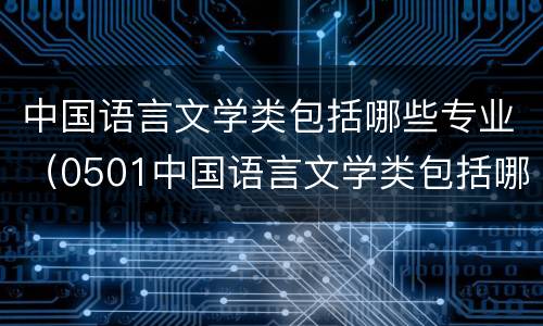 中国语言文学类包括哪些专业（0501中国语言文学类包括哪些专业）