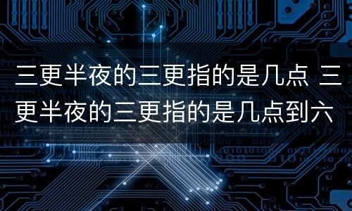 三更半夜的三更指的是几点 三更半夜的三更指的是几点到六个字