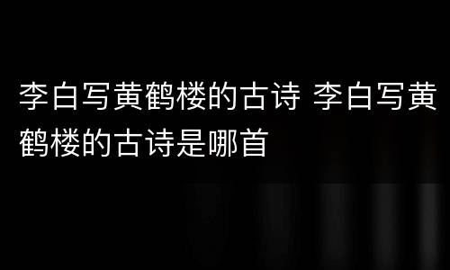 李白写黄鹤楼的古诗 李白写黄鹤楼的古诗是哪首