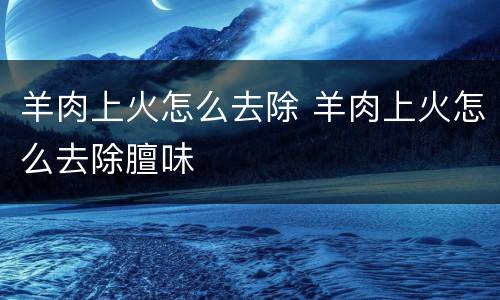 羊肉上火怎么去除 羊肉上火怎么去除膻味