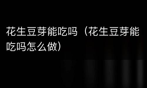 花生豆芽能吃吗（花生豆芽能吃吗怎么做）
