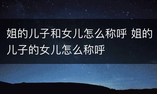 姐的儿子和女儿怎么称呼 姐的儿子的女儿怎么称呼