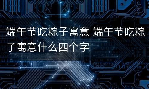 端午节吃粽子寓意 端午节吃粽子寓意什么四个字
