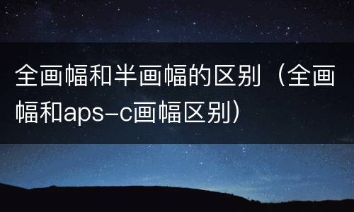 全画幅和半画幅的区别（全画幅和aps-c画幅区别）