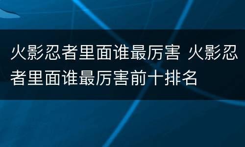 火影忍者里面谁最厉害 火影忍者里面谁最厉害前十排名