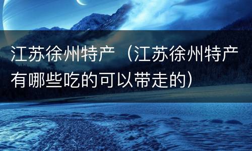 江苏徐州特产（江苏徐州特产有哪些吃的可以带走的）
