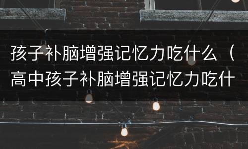 孩子补脑增强记忆力吃什么（高中孩子补脑增强记忆力吃什么）
