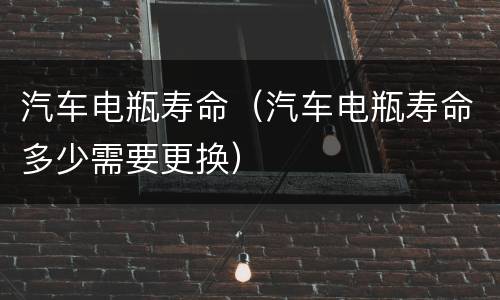 汽车电瓶寿命（汽车电瓶寿命多少需要更换）