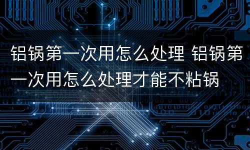 铝锅第一次用怎么处理 铝锅第一次用怎么处理才能不粘锅