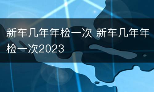 新车几年年检一次 新车几年年检一次2023