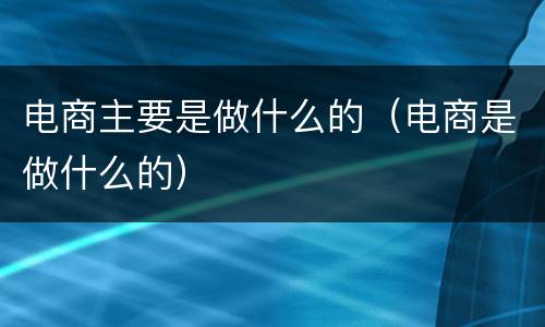 电商主要是做什么的（电商是做什么的）