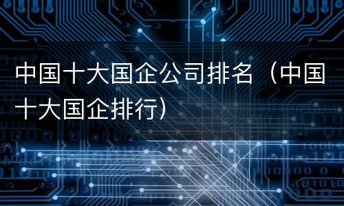 中国十大国企公司排名（中国十大国企排行）