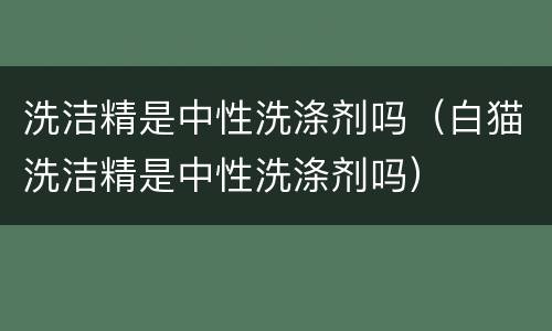 洗洁精是中性洗涤剂吗（白猫洗洁精是中性洗涤剂吗）