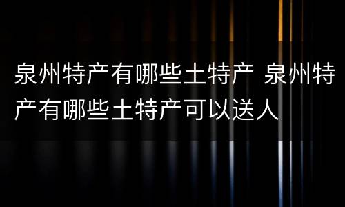 泉州特产有哪些土特产 泉州特产有哪些土特产可以送人