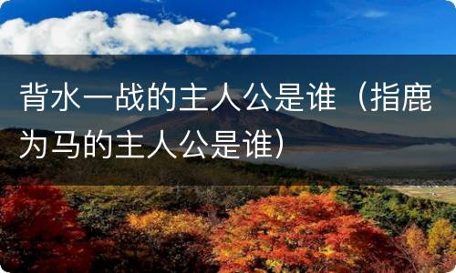 背水一战的主人公是谁（指鹿为马的主人公是谁）