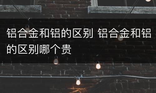 铝合金和铝的区别 铝合金和铝的区别哪个贵