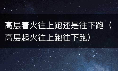 高层着火往上跑还是往下跑（高层起火往上跑往下跑）