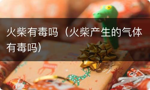 火柴有毒吗（火柴产生的气体有毒吗）