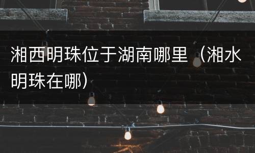 湘西明珠位于湖南哪里（湘水明珠在哪）