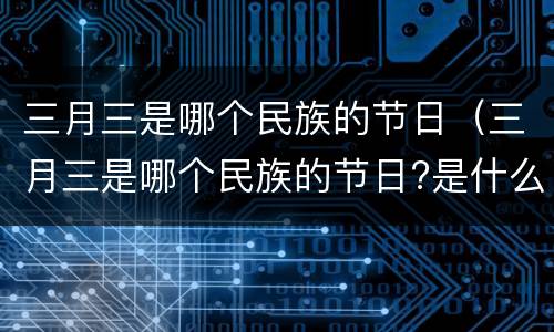 三月三是哪个民族的节日（三月三是哪个民族的节日?是什么时候?）