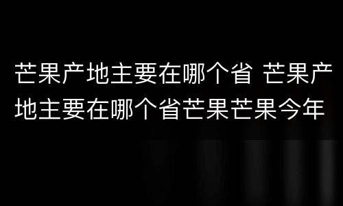 芒果产地主要在哪个省 芒果产地主要在哪个省芒果芒果今年价格