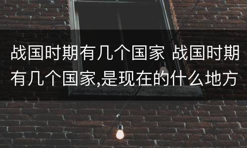 战国时期有几个国家 战国时期有几个国家,是现在的什么地方