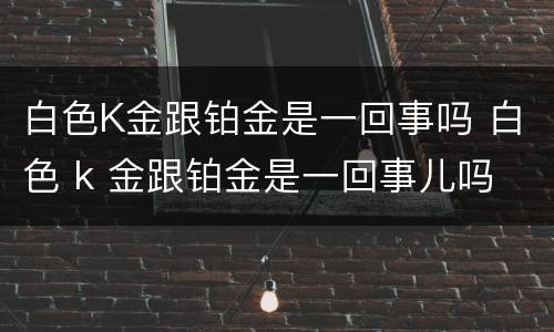 白色K金跟铂金是一回事吗 白色 k 金跟铂金是一回事儿吗