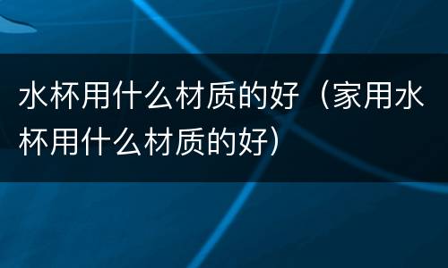水杯用什么材质的好（家用水杯用什么材质的好）