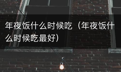 年夜饭什么时候吃（年夜饭什么时候吃最好）