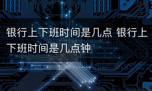 银行上下班时间是几点 银行上下班时间是几点钟