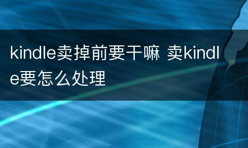 kindle卖掉前要干嘛 卖kindle要怎么处理