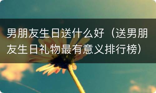 男朋友生日送什么好（送男朋友生日礼物最有意义排行榜）