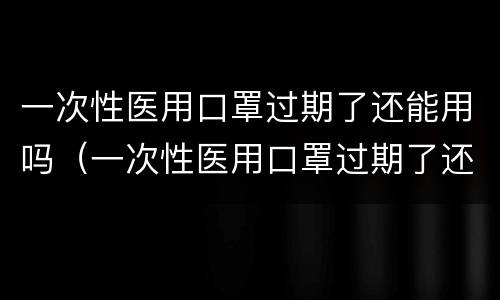 一次性医用口罩过期了还能用吗（一次性医用口罩过期了还能用吗知乎）